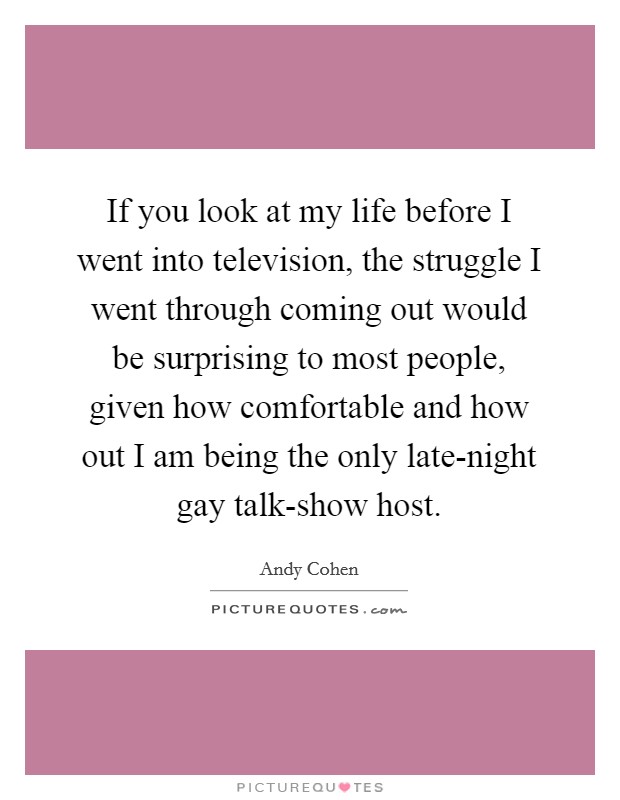 If you look at my life before I went into television, the struggle I went through coming out would be surprising to most people, given how comfortable and how out I am being the only late-night gay talk-show host. Picture Quote #1