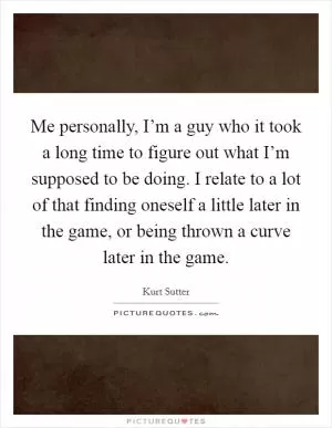 Me personally, I’m a guy who it took a long time to figure out what I’m supposed to be doing. I relate to a lot of that finding oneself a little later in the game, or being thrown a curve later in the game Picture Quote #1