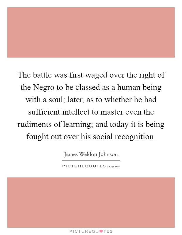The battle was first waged over the right of the Negro to be classed as a human being with a soul; later, as to whether he had sufficient intellect to master even the rudiments of learning; and today it is being fought out over his social recognition. Picture Quote #1