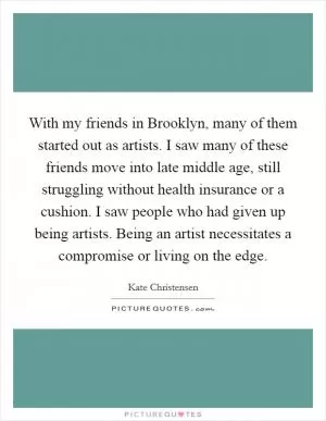 With my friends in Brooklyn, many of them started out as artists. I saw many of these friends move into late middle age, still struggling without health insurance or a cushion. I saw people who had given up being artists. Being an artist necessitates a compromise or living on the edge Picture Quote #1