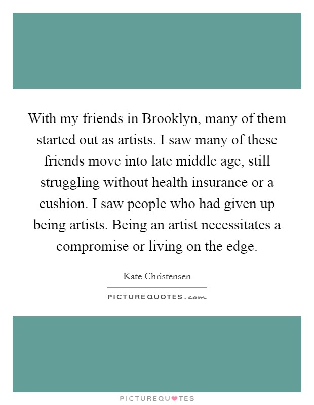 With my friends in Brooklyn, many of them started out as artists. I saw many of these friends move into late middle age, still struggling without health insurance or a cushion. I saw people who had given up being artists. Being an artist necessitates a compromise or living on the edge. Picture Quote #1