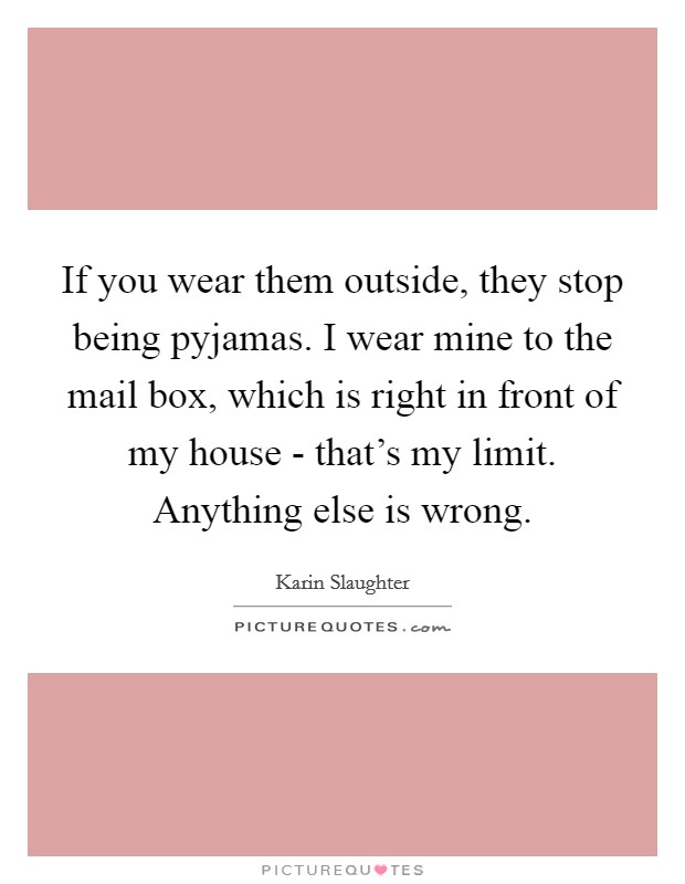 If you wear them outside, they stop being pyjamas. I wear mine to the mail box, which is right in front of my house - that's my limit. Anything else is wrong. Picture Quote #1