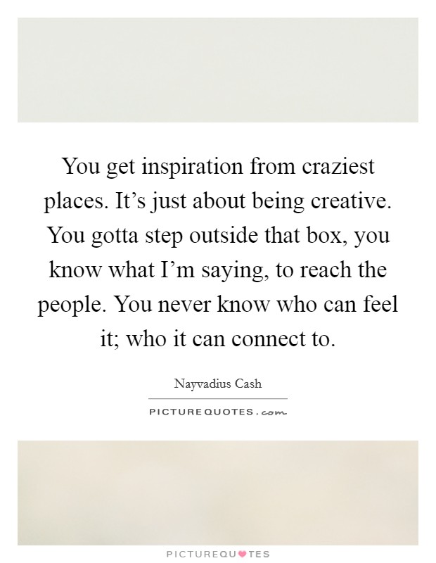 You get inspiration from craziest places. It's just about being creative. You gotta step outside that box, you know what I'm saying, to reach the people. You never know who can feel it; who it can connect to. Picture Quote #1