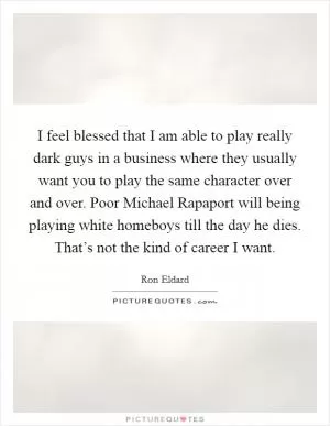 I feel blessed that I am able to play really dark guys in a business where they usually want you to play the same character over and over. Poor Michael Rapaport will being playing white homeboys till the day he dies. That’s not the kind of career I want Picture Quote #1
