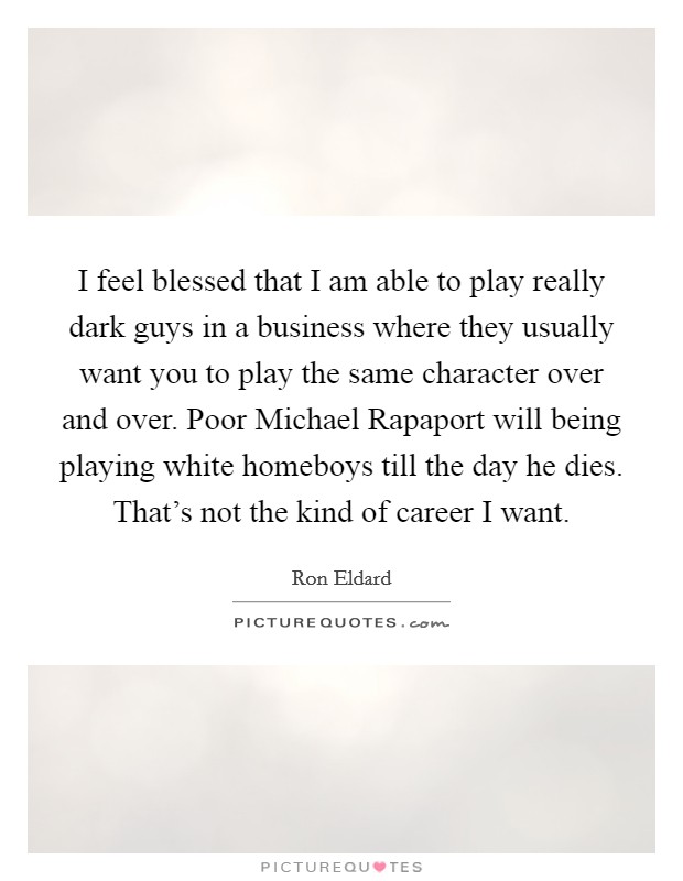 I feel blessed that I am able to play really dark guys in a business where they usually want you to play the same character over and over. Poor Michael Rapaport will being playing white homeboys till the day he dies. That's not the kind of career I want. Picture Quote #1