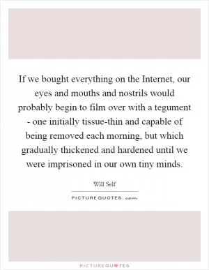 If we bought everything on the Internet, our eyes and mouths and nostrils would probably begin to film over with a tegument - one initially tissue-thin and capable of being removed each morning, but which gradually thickened and hardened until we were imprisoned in our own tiny minds Picture Quote #1