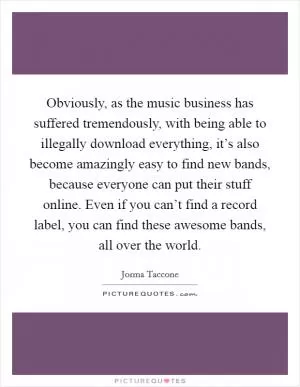 Obviously, as the music business has suffered tremendously, with being able to illegally download everything, it’s also become amazingly easy to find new bands, because everyone can put their stuff online. Even if you can’t find a record label, you can find these awesome bands, all over the world Picture Quote #1