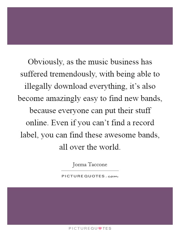 Obviously, as the music business has suffered tremendously, with being able to illegally download everything, it's also become amazingly easy to find new bands, because everyone can put their stuff online. Even if you can't find a record label, you can find these awesome bands, all over the world. Picture Quote #1