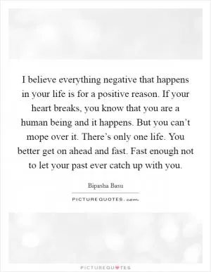 I believe everything negative that happens in your life is for a positive reason. If your heart breaks, you know that you are a human being and it happens. But you can’t mope over it. There’s only one life. You better get on ahead and fast. Fast enough not to let your past ever catch up with you Picture Quote #1