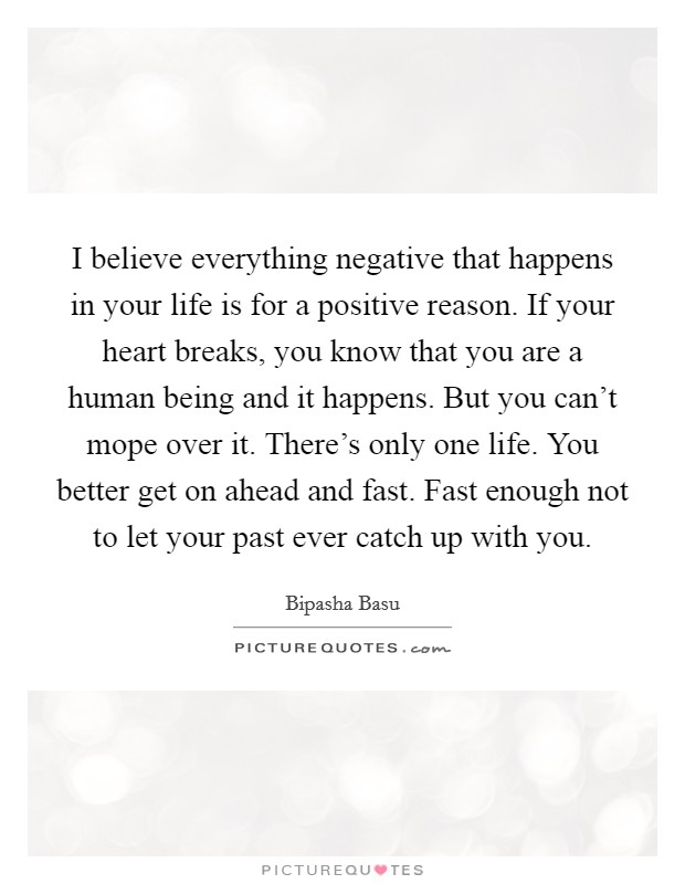 I believe everything negative that happens in your life is for a positive reason. If your heart breaks, you know that you are a human being and it happens. But you can't mope over it. There's only one life. You better get on ahead and fast. Fast enough not to let your past ever catch up with you. Picture Quote #1