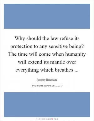 Why should the law refuse its protection to any sensitive being? The time will come when humanity will extend its mantle over everything which breathes  Picture Quote #1