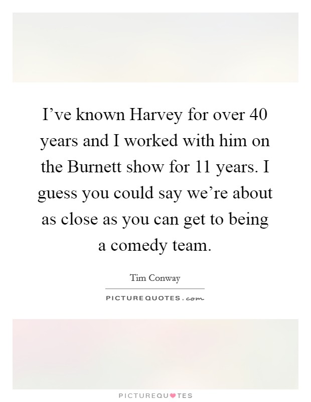 I've known Harvey for over 40 years and I worked with him on the Burnett show for 11 years. I guess you could say we're about as close as you can get to being a comedy team. Picture Quote #1