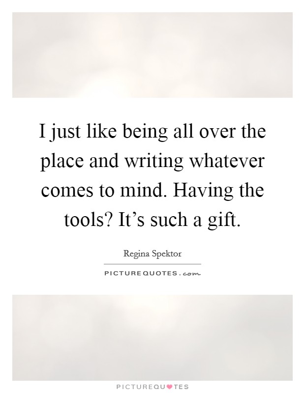 I just like being all over the place and writing whatever comes to mind. Having the tools? It's such a gift. Picture Quote #1