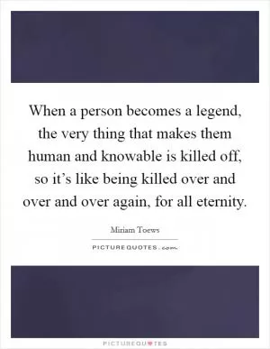 When a person becomes a legend, the very thing that makes them human and knowable is killed off, so it’s like being killed over and over and over again, for all eternity Picture Quote #1