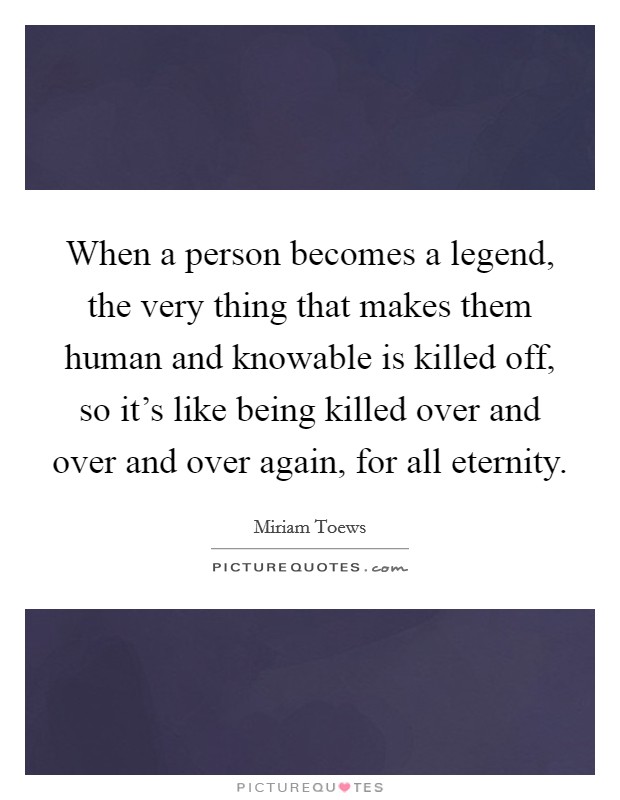 When a person becomes a legend, the very thing that makes them human and knowable is killed off, so it's like being killed over and over and over again, for all eternity. Picture Quote #1