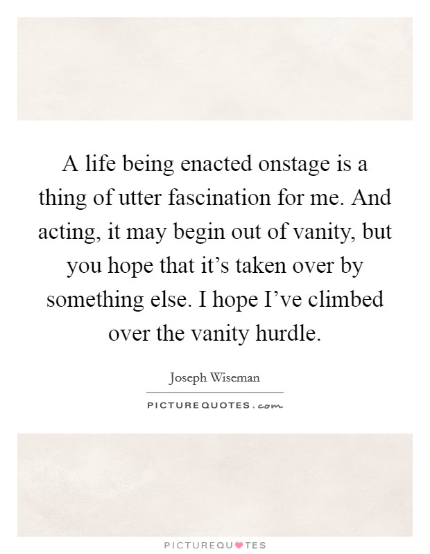 A life being enacted onstage is a thing of utter fascination for me. And acting, it may begin out of vanity, but you hope that it's taken over by something else. I hope I've climbed over the vanity hurdle. Picture Quote #1