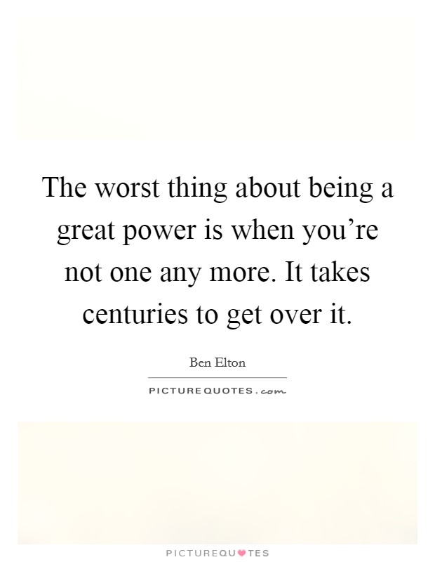The worst thing about being a great power is when you're not one any more. It takes centuries to get over it. Picture Quote #1