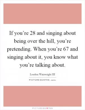 If you’re 28 and singing about being over the hill, you’re pretending. When you’re 67 and singing about it, you know what you’re talking about Picture Quote #1