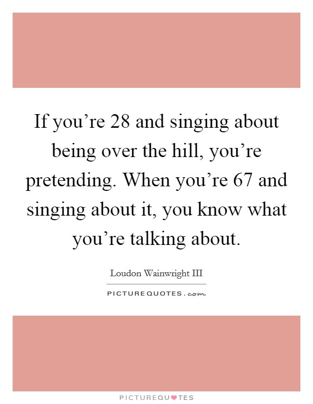 If you're 28 and singing about being over the hill, you're pretending. When you're 67 and singing about it, you know what you're talking about. Picture Quote #1