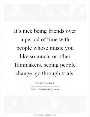It’s nice being friends over a period of time with people whose music you like so much, or other filmmakers, seeing people change, go through trials Picture Quote #1