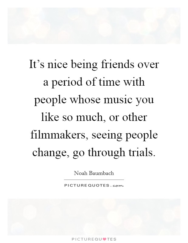 It's nice being friends over a period of time with people whose music you like so much, or other filmmakers, seeing people change, go through trials. Picture Quote #1