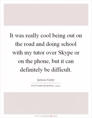 It was really cool being out on the road and doing school with my tutor over Skype or on the phone, but it can definitely be difficult Picture Quote #1