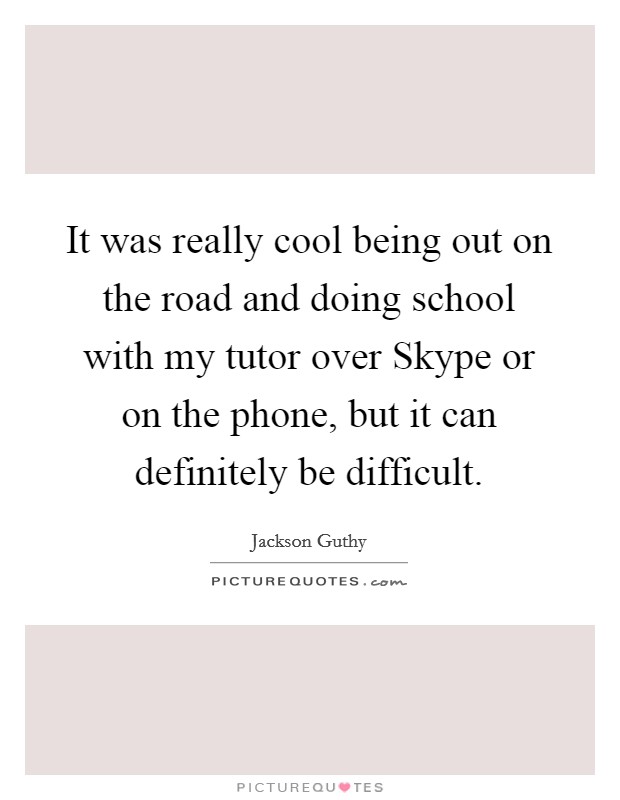 It was really cool being out on the road and doing school with my tutor over Skype or on the phone, but it can definitely be difficult. Picture Quote #1