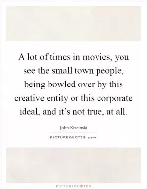 A lot of times in movies, you see the small town people, being bowled over by this creative entity or this corporate ideal, and it’s not true, at all Picture Quote #1