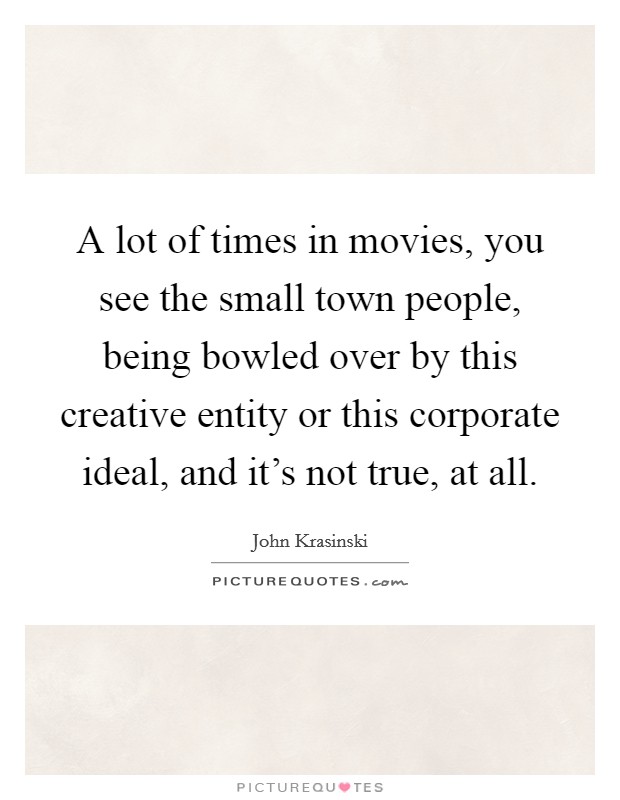 A lot of times in movies, you see the small town people, being bowled over by this creative entity or this corporate ideal, and it's not true, at all. Picture Quote #1