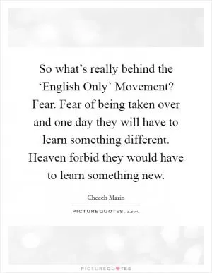 So what’s really behind the ‘English Only’ Movement? Fear. Fear of being taken over and one day they will have to learn something different. Heaven forbid they would have to learn something new Picture Quote #1