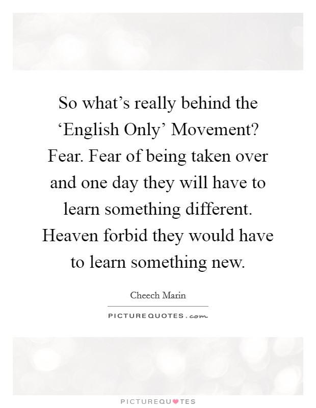 So what's really behind the ‘English Only' Movement? Fear. Fear of being taken over and one day they will have to learn something different. Heaven forbid they would have to learn something new. Picture Quote #1