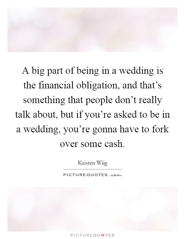 A big part of being in a wedding is the financial obligation, and that's something that people don't really talk about, but if you're asked to be in a wedding, you're gonna have to fork over some cash. Picture Quote #1