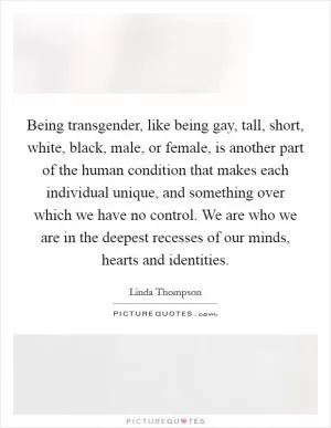 Being transgender, like being gay, tall, short, white, black, male, or female, is another part of the human condition that makes each individual unique, and something over which we have no control. We are who we are in the deepest recesses of our minds, hearts and identities Picture Quote #1