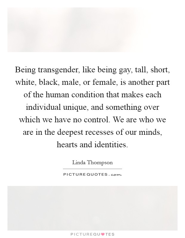 Being transgender, like being gay, tall, short, white, black, male, or female, is another part of the human condition that makes each individual unique, and something over which we have no control. We are who we are in the deepest recesses of our minds, hearts and identities. Picture Quote #1