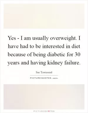 Yes - I am usually overweight. I have had to be interested in diet because of being diabetic for 30 years and having kidney failure Picture Quote #1