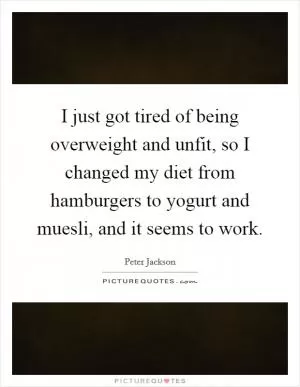 I just got tired of being overweight and unfit, so I changed my diet from hamburgers to yogurt and muesli, and it seems to work Picture Quote #1