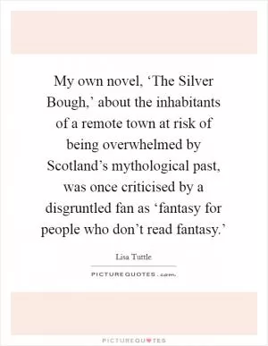 My own novel, ‘The Silver Bough,’ about the inhabitants of a remote town at risk of being overwhelmed by Scotland’s mythological past, was once criticised by a disgruntled fan as ‘fantasy for people who don’t read fantasy.’ Picture Quote #1