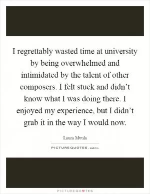 I regrettably wasted time at university by being overwhelmed and intimidated by the talent of other composers. I felt stuck and didn’t know what I was doing there. I enjoyed my experience, but I didn’t grab it in the way I would now Picture Quote #1