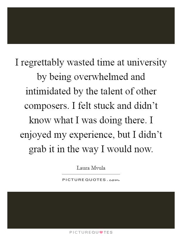 I regrettably wasted time at university by being overwhelmed and intimidated by the talent of other composers. I felt stuck and didn't know what I was doing there. I enjoyed my experience, but I didn't grab it in the way I would now. Picture Quote #1
