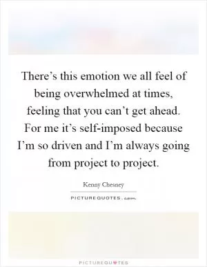 There’s this emotion we all feel of being overwhelmed at times, feeling that you can’t get ahead. For me it’s self-imposed because I’m so driven and I’m always going from project to project Picture Quote #1