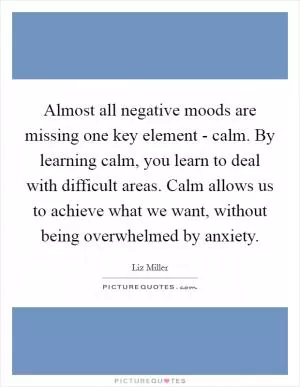 Almost all negative moods are missing one key element - calm. By learning calm, you learn to deal with difficult areas. Calm allows us to achieve what we want, without being overwhelmed by anxiety Picture Quote #1