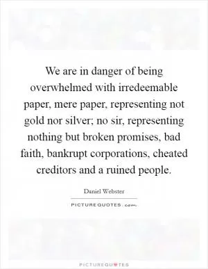 We are in danger of being overwhelmed with irredeemable paper, mere paper, representing not gold nor silver; no sir, representing nothing but broken promises, bad faith, bankrupt corporations, cheated creditors and a ruined people Picture Quote #1