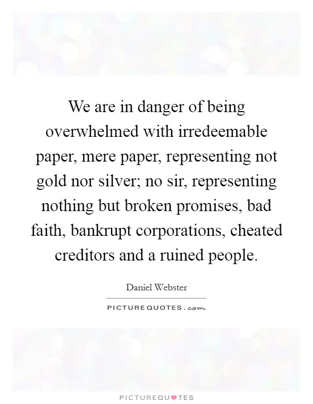 We are in danger of being overwhelmed with irredeemable paper, mere paper, representing not gold nor silver; no sir, representing nothing but broken promises, bad faith, bankrupt corporations, cheated creditors and a ruined people. Picture Quote #1