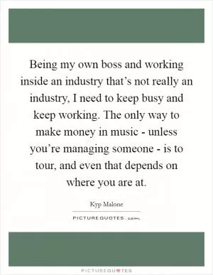 Being my own boss and working inside an industry that’s not really an industry, I need to keep busy and keep working. The only way to make money in music - unless you’re managing someone - is to tour, and even that depends on where you are at Picture Quote #1