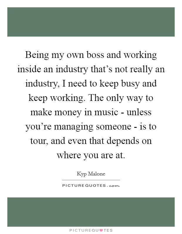 Being my own boss and working inside an industry that's not really an industry, I need to keep busy and keep working. The only way to make money in music - unless you're managing someone - is to tour, and even that depends on where you are at. Picture Quote #1