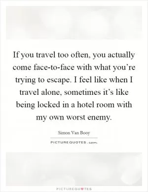 If you travel too often, you actually come face-to-face with what you’re trying to escape. I feel like when I travel alone, sometimes it’s like being locked in a hotel room with my own worst enemy Picture Quote #1
