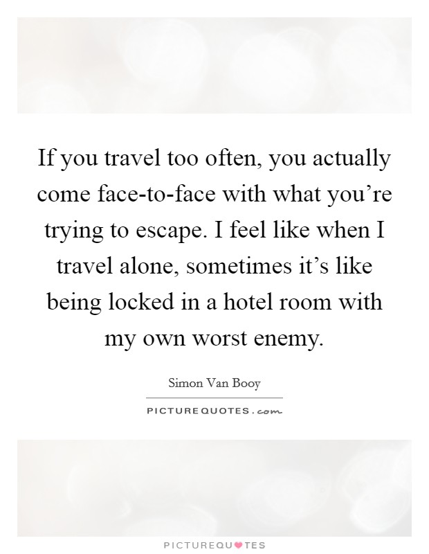 If you travel too often, you actually come face-to-face with what you're trying to escape. I feel like when I travel alone, sometimes it's like being locked in a hotel room with my own worst enemy. Picture Quote #1