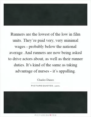 Runners are the lowest of the low in film units. They’re paid very, very minimal wages - probably below the national average. And runners are now being asked to drive actors about, as well as their runner duties. It’s kind of the same as taking advantage of nurses - it’s appalling Picture Quote #1