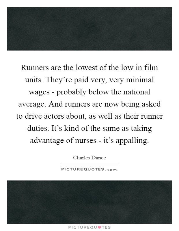 Runners are the lowest of the low in film units. They're paid very, very minimal wages - probably below the national average. And runners are now being asked to drive actors about, as well as their runner duties. It's kind of the same as taking advantage of nurses - it's appalling. Picture Quote #1