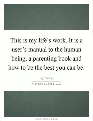This is my life’s work. It is a user’s manual to the human being, a parenting book and how to be the best you can be Picture Quote #1
